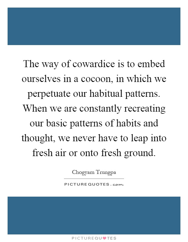 The way of cowardice is to embed ourselves in a cocoon, in which we perpetuate our habitual patterns. When we are constantly recreating our basic patterns of habits and thought, we never have to leap into fresh air or onto fresh ground Picture Quote #1