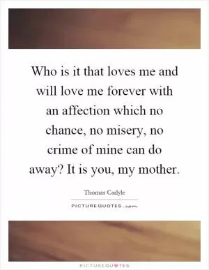 Who is it that loves me and will love me forever with an affection which no chance, no misery, no crime of mine can do away? It is you, my mother Picture Quote #1