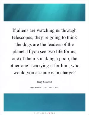 If aliens are watching us through telescopes, they’re going to think the dogs are the leaders of the planet. If you see two life forms, one of them’s making a poop, the other one’s carrying it for him, who would you assume is in charge? Picture Quote #1