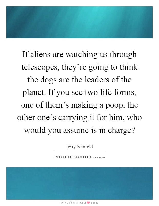 If aliens are watching us through telescopes, they're going to think the dogs are the leaders of the planet. If you see two life forms, one of them's making a poop, the other one's carrying it for him, who would you assume is in charge? Picture Quote #1