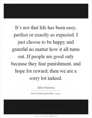 It’s not that life has been easy, perfect or exactly as expected. I just choose to be happy and grateful no matter how it all turns out. If people are good only because they fear punishment, and hope for reward, then we are a sorry lot indeed Picture Quote #1