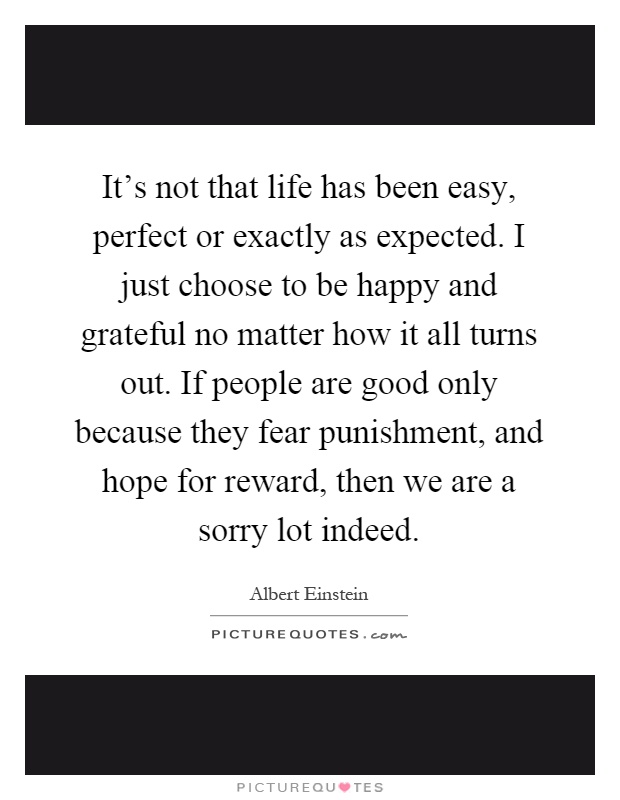 It's not that life has been easy, perfect or exactly as expected. I just choose to be happy and grateful no matter how it all turns out. If people are good only because they fear punishment, and hope for reward, then we are a sorry lot indeed Picture Quote #1
