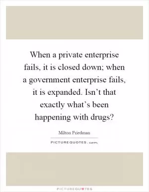 When a private enterprise fails, it is closed down; when a government enterprise fails, it is expanded. Isn’t that exactly what’s been happening with drugs? Picture Quote #1