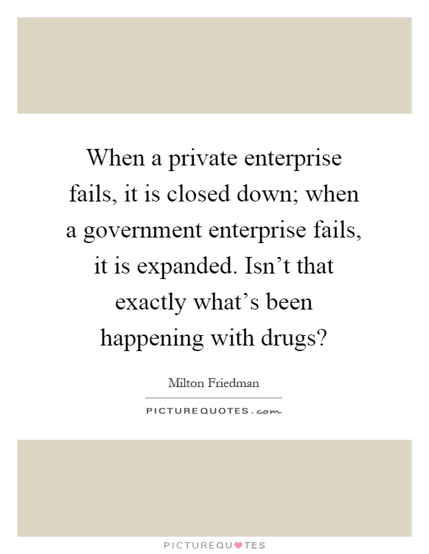 When a private enterprise fails, it is closed down; when a government enterprise fails, it is expanded. Isn't that exactly what's been happening with drugs? Picture Quote #1