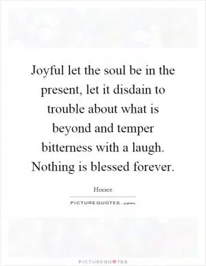 Joyful let the soul be in the present, let it disdain to trouble about what is beyond and temper bitterness with a laugh. Nothing is blessed forever Picture Quote #1