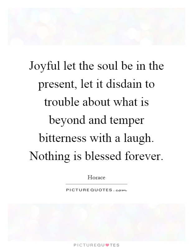 Joyful let the soul be in the present, let it disdain to trouble about what is beyond and temper bitterness with a laugh. Nothing is blessed forever Picture Quote #1
