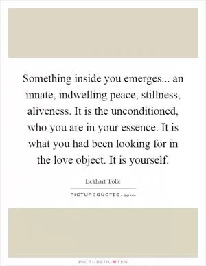 Something inside you emerges... an innate, indwelling peace, stillness, aliveness. It is the unconditioned, who you are in your essence. It is what you had been looking for in the love object. It is yourself Picture Quote #1