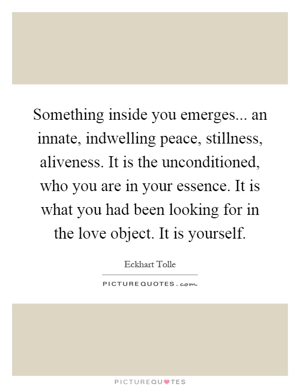 Something inside you emerges... an innate, indwelling peace, stillness, aliveness. It is the unconditioned, who you are in your essence. It is what you had been looking for in the love object. It is yourself Picture Quote #1