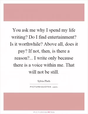 You ask me why I spend my life writing? Do I find entertainment? Is it worthwhile? Above all, does it pay? If not, then, is there a reason?... I write only because there is a voice within me. That will not be still Picture Quote #1