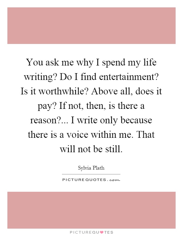 You ask me why I spend my life writing? Do I find entertainment? Is it worthwhile? Above all, does it pay? If not, then, is there a reason?... I write only because there is a voice within me. That will not be still Picture Quote #1