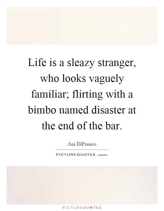 Life is a sleazy stranger, who looks vaguely familiar; flirting with a bimbo named disaster at the end of the bar Picture Quote #1