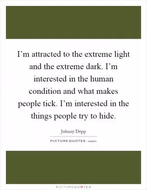 I’m attracted to the extreme light and the extreme dark. I’m interested in the human condition and what makes people tick. I’m interested in the things people try to hide Picture Quote #1
