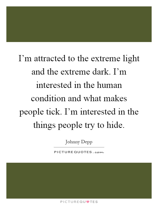 I'm attracted to the extreme light and the extreme dark. I'm interested in the human condition and what makes people tick. I'm interested in the things people try to hide Picture Quote #1