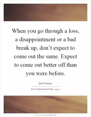 When you go through a loss, a disappointment or a bad break up, don’t expect to come out the same. Expect to come out better off than you were before Picture Quote #1