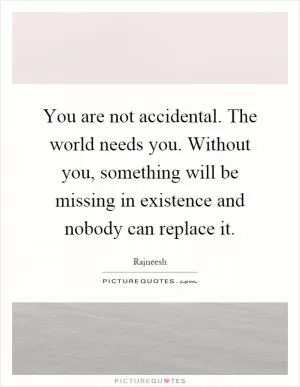 You are not accidental. The world needs you. Without you, something will be missing in existence and nobody can replace it Picture Quote #1