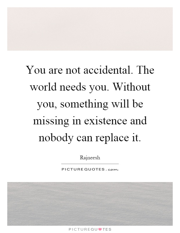 You are not accidental. The world needs you. Without you, something will be missing in existence and nobody can replace it Picture Quote #1