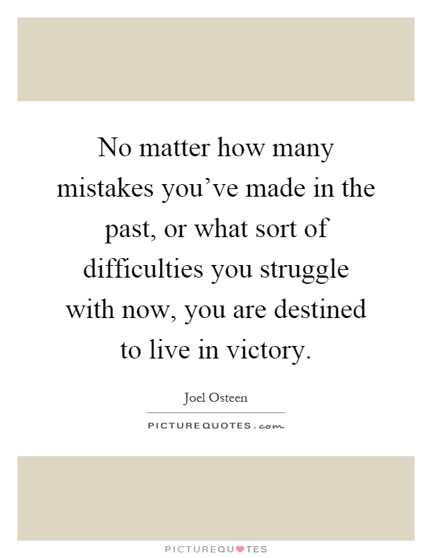 No matter how many mistakes you've made in the past, or what sort of difficulties you struggle with now, you are destined to live in victory Picture Quote #1