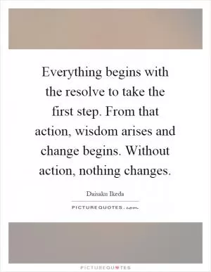 Everything begins with the resolve to take the first step. From that action, wisdom arises and change begins. Without action, nothing changes Picture Quote #1