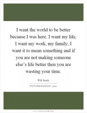 I want the world to be better because I was here. I want my life, I want my work, my family, I want it to mean something and if you are not making someone else’s life better then you are wasting your time Picture Quote #1