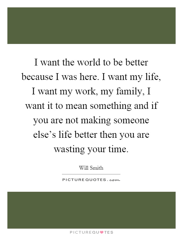 I want the world to be better because I was here. I want my life, I want my work, my family, I want it to mean something and if you are not making someone else's life better then you are wasting your time Picture Quote #1