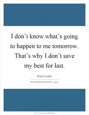I don’t know what’s going to happen to me tomorrow. That’s why I don’t save my best for last Picture Quote #1
