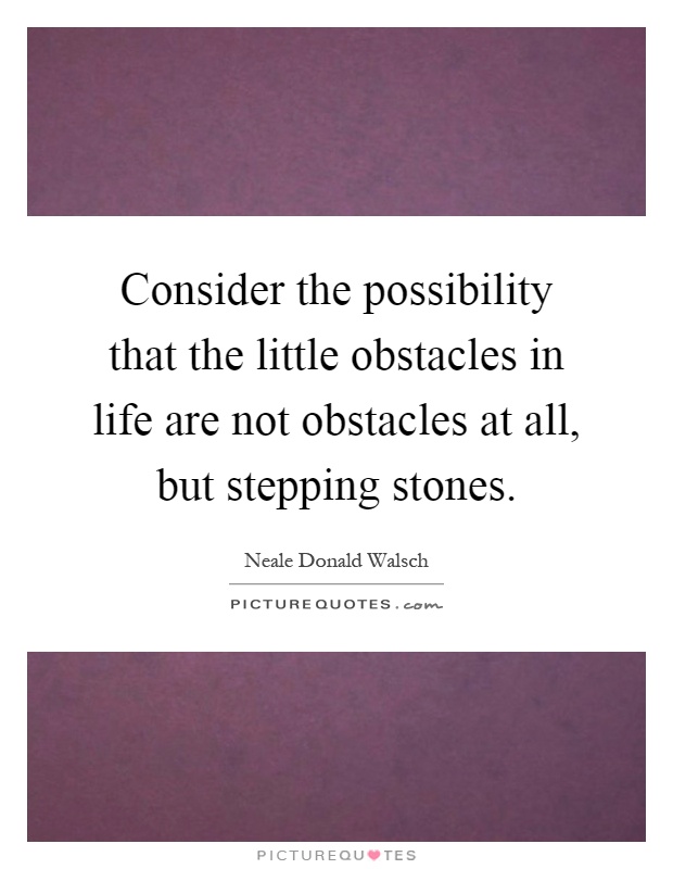 Consider the possibility that the little obstacles in life are not obstacles at all, but stepping stones Picture Quote #1