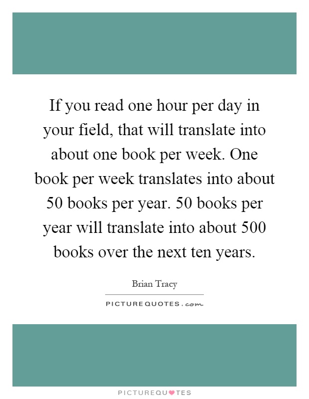 If you read one hour per day in your field, that will translate into about one book per week. One book per week translates into about 50 books per year. 50 books per year will translate into about 500 books over the next ten years Picture Quote #1