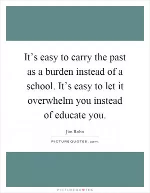 It’s easy to carry the past as a burden instead of a school. It’s easy to let it overwhelm you instead of educate you Picture Quote #1