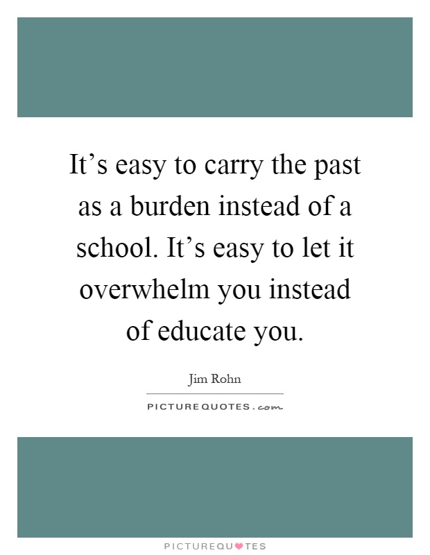 It's easy to carry the past as a burden instead of a school. It's easy to let it overwhelm you instead of educate you Picture Quote #1