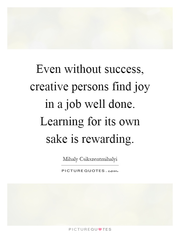 Even without success, creative persons find joy in a job well done. Learning for its own sake is rewarding Picture Quote #1