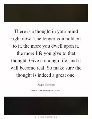 There is a thought in your mind right now. The longer you hold on to it, the more you dwell upon it, the more life you give to that thought. Give it enough life, and it will become real. So make sure the thought is indeed a great one Picture Quote #1