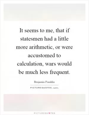 It seems to me, that if statesmen had a little more arithmetic, or were accustomed to calculation, wars would be much less frequent Picture Quote #1