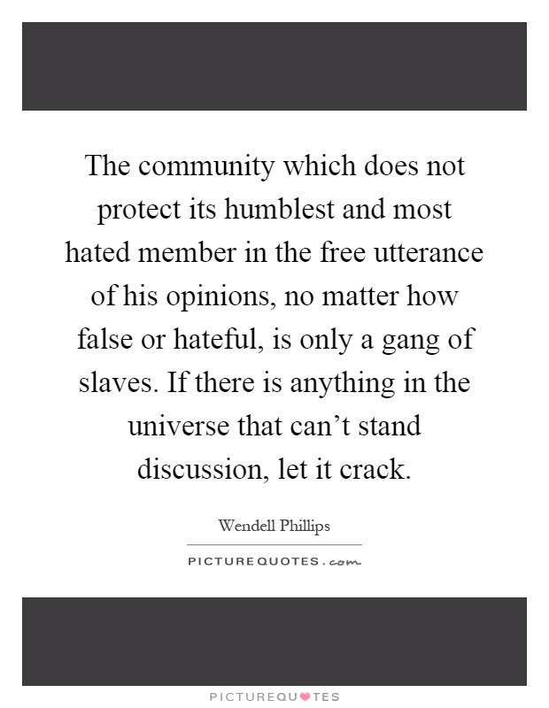 The community which does not protect its humblest and most hated member in the free utterance of his opinions, no matter how false or hateful, is only a gang of slaves. If there is anything in the universe that can't stand discussion, let it crack Picture Quote #1