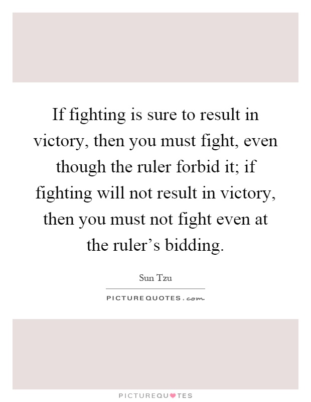 If fighting is sure to result in victory, then you must fight, even though the ruler forbid it; if fighting will not result in victory, then you must not fight even at the ruler's bidding Picture Quote #1