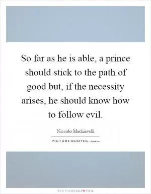 So far as he is able, a prince should stick to the path of good but, if the necessity arises, he should know how to follow evil Picture Quote #1