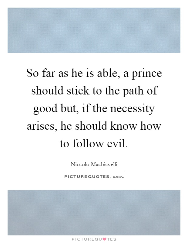 So far as he is able, a prince should stick to the path of good but, if the necessity arises, he should know how to follow evil Picture Quote #1