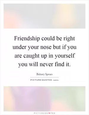 Friendship could be right under your nose but if you are caught up in yourself you will never find it Picture Quote #1