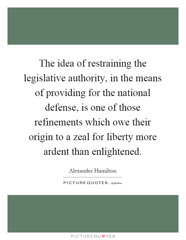 The idea of restraining the legislative authority, in the means of providing for the national defense, is one of those refinements which owe their origin to a zeal for liberty more ardent than enlightened Picture Quote #1