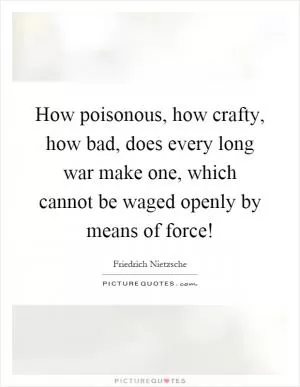 How poisonous, how crafty, how bad, does every long war make one, which cannot be waged openly by means of force! Picture Quote #1