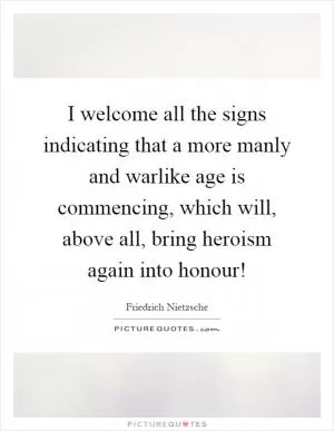 I welcome all the signs indicating that a more manly and warlike age is commencing, which will, above all, bring heroism again into honour! Picture Quote #1
