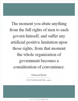 The moment you abate anything from the full rights of men to each govern himself, and suffer any artificial positive limitation upon those rights, from that moment the whole organization of government becomes a consideration of convenience Picture Quote #1