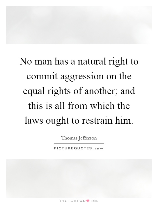 No man has a natural right to commit aggression on the equal rights of another; and this is all from which the laws ought to restrain him Picture Quote #1