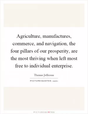 Agriculture, manufactures, commerce, and navigation, the four pillars of our prosperity, are the most thriving when left most free to individual enterprise Picture Quote #1