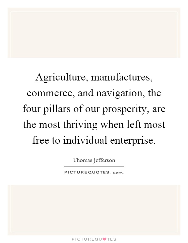 Agriculture, manufactures, commerce, and navigation, the four pillars of our prosperity, are the most thriving when left most free to individual enterprise Picture Quote #1