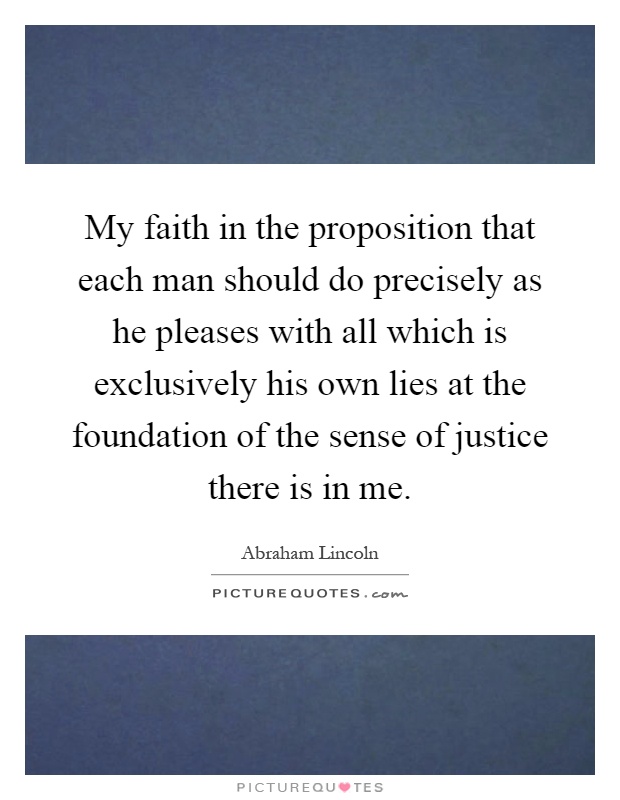 My faith in the proposition that each man should do precisely as he pleases with all which is exclusively his own lies at the foundation of the sense of justice there is in me Picture Quote #1