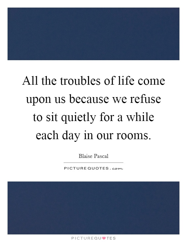 All the troubles of life come upon us because we refuse to sit quietly for a while each day in our rooms Picture Quote #1