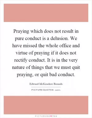 Praying which does not result in pure conduct is a delusion. We have missed the whole office and virtue of praying if it does not rectify conduct. It is in the very nature of things that we must quit praying, or quit bad conduct Picture Quote #1