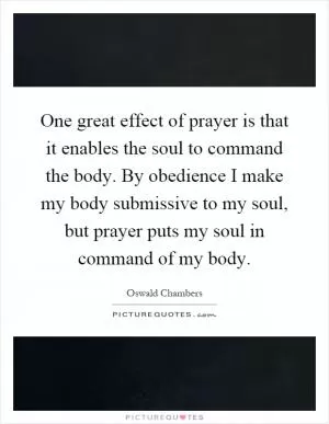 One great effect of prayer is that it enables the soul to command the body. By obedience I make my body submissive to my soul, but prayer puts my soul in command of my body Picture Quote #1
