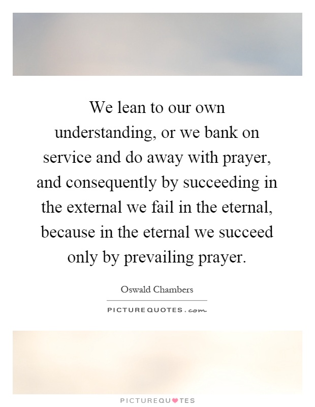 We lean to our own understanding, or we bank on service and do away with prayer, and consequently by succeeding in the external we fail in the eternal, because in the eternal we succeed only by prevailing prayer Picture Quote #1