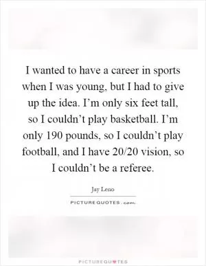 I wanted to have a career in sports when I was young, but I had to give up the idea. I’m only six feet tall, so I couldn’t play basketball. I’m only 190 pounds, so I couldn’t play football, and I have 20/20 vision, so I couldn’t be a referee Picture Quote #1